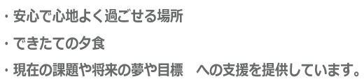 ・安心で心地よく過ごせる場所 ・できたての夕食 ・現在の課題や将来の夢や目標 への支援を提供しています。