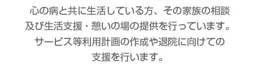 心の病と共に生活している方、その家族の相談及び生活支援・憩いの場の提供を行っています。サービス等利用計画の作成や退院に向けての支援を行います。